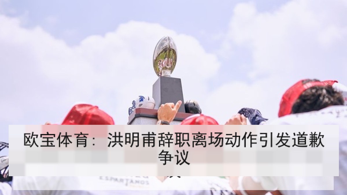 欧宝体育: 洪明甫辞职离场动作引发道歉争议
