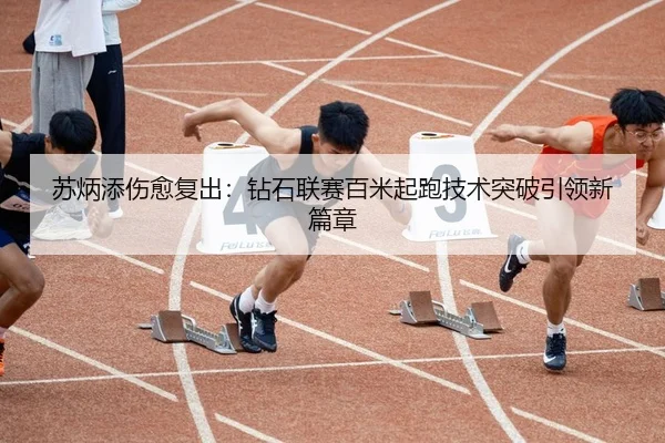 苏炳添伤愈复出：钻石联赛百米起跑技术突破引领新篇章