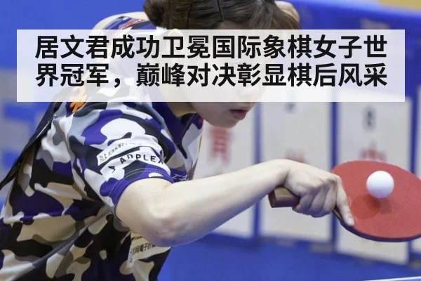 居文君成功卫冕国际象棋女子世界冠军,巅峰对决彰显棋后风采