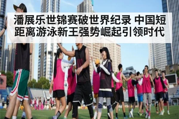 潘展乐世锦赛破世界纪录 中国短距离游泳新王强势崛起引领时代