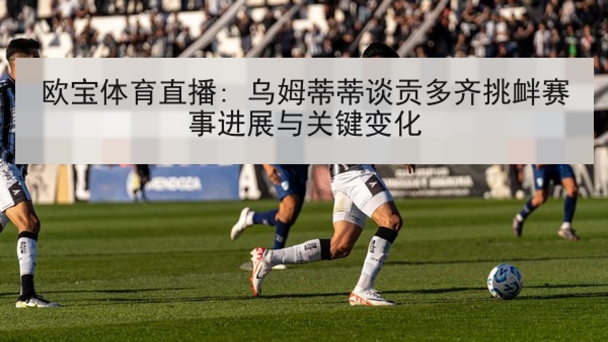 欧宝体育直播: 乌姆蒂蒂谈贡多齐挑衅赛事进展与关键变化